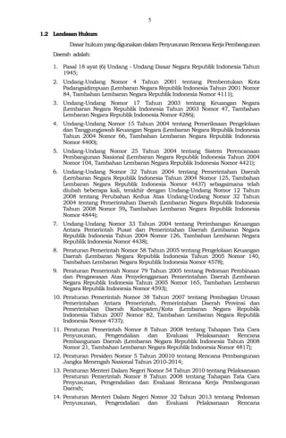 5
1.2 Landasan Hukum
Dasar hukum yangdigunakan dalam Penyusunan RencanaKerjaPembangunan
Daerah adalah:
1. Pasal 18 ayat (6) Undang - Undang Dasar Negara Republik Indonesia Tahun
1945;
2. Undang-Undang Nomor 4 Tahun 2001 tentang Pembentukan Kota
Padangsidimpuan (Lembaran Negara Republik Indonesia Tahun 2001 Nomor
84, Tambahan Lembaran Negara Republik Indonesia Nomor 4111);
3. Undang-Undang Nomor 17 Tahun 2003 tentang Keuangan Negara
(Lembaran Negara Republik Indonesia Tahun 2003 Nomor 47, Tambahan
Lembaran Negara Republik Indonesia Nomor 4286);
4. Undang-Undang Nomor 15 Tahun 2004 tentang Pemeriksaan Pengelolaan
dan Tanggungjawab Keuangan Negara (Lembaran Negara Republik Indonesia
Tahun 2004 Nomor 66, Tambahan Lembaran Negara Republik Indonesia
Nomor 4400);
5. Undang-Undang Nomor 25 Tahun 2004 tentang Sistem Perencanaan
Pembangunan Nasional (Lembaran Negara Republik Indonesia Tahun 2004
Nomor 104, Tambahan Lembaran Negara Republik Indonesia Nomor 4421);
6. Undang-Undang Nomor 32 Tahun 2004 tentang Pemerintahan Daerah
(Lernbaran Negara Republik Indonesia Tahun 2004 Nomor 125, Tambahan
Lembaran Negara Republik Indonesia Nomor 4437) sebagaimana telah
diubah beberapa kali, terakhir dengan Undang-Undang Nomor 12 Tahun
2008 tentang Perubahan Kedua Atas Undang-Undang Nomor 32 Tahun
2004 tentang Pemerintahan Daerah (Lembaran Negara Republik Indonesia
Tahun 2008 Nomor 59, Tambahan Lembaran Negara Republik Indonesia
Nomor 4844);
7. Undang-Undang Nomor 33 Tahun 2004 tentang Perimbangan Keuangan
Antara Pemerintah Pusat dan Pemerintahan Daerah (Lembaran Negara
Republik Indonesia Tahun 2004 Nomor 126, Tambahan Lembaran Negara
Republik Indonesia Nomor 4438);
8. Peraturan Pemerintah Nomor 58 Tahun 2005 tentang Pengelolaan Keuangan
Daerah (Lembaran Negara Republik Indonesia Tahun 2005 Nomor 140,
Tambahan Lembaran Negara Republik Indonesia Nomor 4578);
9. Peraturan Pemerintah Nomor 79 Tahun 2005 tentang Pedoman Pembinaan
dan Pengawasan Atas Penyelenggaraan Pemerintahan Daerah (Lembaran
Negara Republik Indonesia Tahun 2005 Nomor 165, Tambahan Lembaran
Negara Republik Indonesia Nomor 4593);
10. Peraturan Pemerintah Nomor 38 Tahun 2007 tentang Pembagian Urusan
Pemerintahan Antara Pemerintah, Pemerintahan Daerah Provinsi dan
Pemerintahan Daerah Kabupaten/Kota (Lembaran Negara Republik
Indonesia Tahun 2007 Nomor 82, Tambahan Lembaran Negara Republik
Indonesia Nomor 4737);
11. Peraturan Pemerintah Nomor 8 Tahun 2008 tentang Tahapan Tata Cara
Penyusunan, Pengendalian dan Evaluasi Pelaksanaan Rencana
Pembangunan Daerah (Lembaran Negara Republik Indonesia Tahun 2008
Nomor 21, Tambahan Lembaran Negara Republik Indonesia Nomor 4817);
12. Peraturan Presiden Nomor 5 Tahun 20010 tentang Rencana Pembangunan
Jangka Menengah Nasional Tahun 2010-2014;
13. Peraturan Menteri Dalam Negeri Nomor 54 Tahun 2010 tentang Pelaksanaan
Peraturan Pemerintah Nomor 8 Tahun 2008 tentang Tahapan Tata Cara
Penyusunan, Pengendalian dan Evaluasi Rencana Kerja Pembangunan
Daerah;
14. Peraturan Menteri Dalam Negeri Nomor 32 Tahun 2013 tentang Pedoman
Penyusunan, Pengendalian dan Evaluasi Pelaksanaan Rencana
 