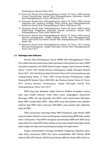 6
Pembangunan Daerah Tahun 2013;
15. Peraturan Daerah Kota Padangsidimpuan Nomor 01 Tahun 2008 tentang
Urusan Pemerintahan Daerah Kota Padangsidimpuan (Lembaran Daerah
Kota Padangsidimpuan Tahun 2008 Nomor 01);
16. Peraturan Daerah Kota Padangsidimpuan Nomor 04 Tahun 2008 tentang
Organisasi dan Tatakerja Lembaga Teknis Daerah Kota Padangsidimpuan
(Lembaran Daerah Kota Padangsidimpuan Tahun 2008 Nomor 04);
17. Peraturan Daerah Kota Padangsidimpuan Nomor 06 Tahun 2008 tentang
Pokok-Pokok Pengelolaan Keuangan Daerah (Lembaran Daerah Kota
Padangsidimpuan Tahun 2008, Nomor 06);
18. Peraturan Daerah Kota Padangsidimpuan Nomor 25 Tahun 2008 tentang
Rencana Pembangunan Jangka Panjang Daerah Kota Padangsidimpuan
Tahun 2005-2025 (Lernbaran Daerah Kota Padangsidimpuan Tahun 2008
Nomor 25);
19. Peraturan Daerah Kota Padangsidimpuan Nomor 02 Tahun 2013 tentang
Rencana Pembangunan Jangka Menengah Daerah Kota Padangsidimpuan
Tahun 2013-2017.
1.3 Hubungan antar Dokumen
Rencana Kerja Pembangunan Daerah (RKPD) Kota Padangsidimpuan Tahun
2015 adalah dokumen perencanaan teknis operasional untuk periode satu tahun. RKPD
merupakan penjabaran dari RPJM Daerah dengan mengacu pada Peraturan Presiden
Nomor 5 Tahun 2010 tentang Rencana Pembangunan Jangka Menengah Nasional
Tahun 2010 – 2014 danRencanaKerja Pemerintah Tahun2015 sertaberpedoman pada
Undang-Undang Nomor 17 Tahun 2007 tentang Rencana Pembangunan Jangka
Panjang (RPJP) Nasional Tahun 2005-2025, dan Peraturan Daerah Nomor 02 Tahun
2013 tentang Rencana Pembangunan Jangka Menengah Daerah Kota
Padangsidimpuan Tahun 2013-2017.
RKPD yang telah ditetapkan melalui Peraturan Walikota merupakan rencana
kerja yang menjadi pedoman utama dalam proses penganggaran penyusunan
Rancangan APBD, dan juga digunakan oleh SKPD untuk menyesuaikan Rancangan
Renja SKPD menjadi Renja SKPD. Renja SKPD yang telah disahkan akan dijadikan
pedoman bagi SKPD dalam menyusun RKA-SKPD, yang nantinya akan dijabarkan
dalam R-APBD.
Dalam penyusunan Rancangan Renja SKPD berpedoman pada Renstra SKPD
yang merupakan dokumen rencana pembangunan masing-masing SKPD dalam jangka
waktu 5 (lima) tahun. Renja SKPD merupakan operasionalisasi RKPD oleh SKPD sesuai
tugas pokok dan fungsi SKPD dalam bidang urusan yang menjadi kewenangan daerah
dalam rangkamencapaisasaran pembangunanjangkamenengahdaerah.
Dengan memperhatikan hubungan keterkaitan sebagaimana dijelaskan diatas,
maka dalam penyusunan RKPD Kota harus memperhatikan RKP Nasional, RPJM
Nasional, RKP, RPJP Daerah, RPJM Daerah, Renstra SKPD dan Renja SKPD. Selain itu,
 