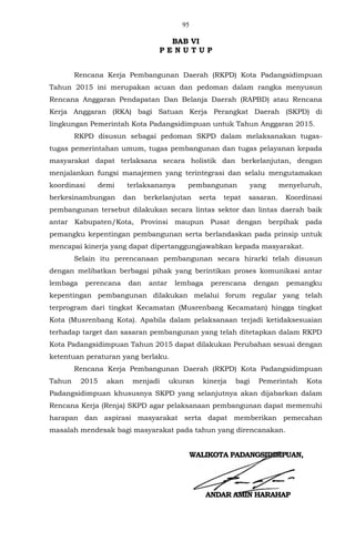 95
BAB VI
P E N U T U P
Rencana Kerja Pembangunan Daerah (RKPD) Kota Padangsidimpuan
Tahun 2015 ini merupakan acuan dan pedoman dalam rangka menyusun
Rencana Anggaran Pendapatan Dan Belanja Daerah (RAPBD) atau Rencana
Kerja Anggaran (RKA) bagi Satuan Kerja Perangkat Daerah (SKPD) di
lingkungan Pemerintah Kota Padangsidimpuan untuk Tahun Anggaran 2015.
RKPD disusun sebagai pedoman SKPD dalam melaksanakan tugas-
tugas pemerintahan umum, tugas pembangunan dan tugas pelayanan kepada
masyarakat dapat terlaksana secara holistik dan berkelanjutan, dengan
menjalankan fungsi manajemen yang terintegrasi dan selalu mengutamakan
koordinasi demi terlaksananya pembangunan yang menyeluruh,
berkesinambungan dan berkelanjutan serta tepat sasaran. Koordinasi
pembangunan tersebut dilakukan secara lintas sektor dan lintas daerah baik
antar Kabupaten/Kota, Provinsi maupun Pusat dengan berpihak pada
pemangku kepentingan pembangunan serta berlandaskan pada prinsip untuk
mencapai kinerja yang dapat dipertanggungjawabkan kepada masyarakat.
Selain itu perencanaan pembangunan secara hirarki telah disusun
dengan melibatkan berbagai pihak yang berintikan proses komunikasi antar
lembaga perencana dan antar lembaga perencana dengan pemangku
kepentingan pembangunan dilakukan melalui forum regular yang telah
terprogram dari tingkat Kecamatan (Musrenbang Kecamatan) hingga tingkat
Kota (Musrenbang Kota). Apabila dalam pelaksanaan terjadi ketidaksesuaian
terhadap target dan sasaran pembangunan yang telah ditetapkan dalam RKPD
Kota Padangsidimpuan Tahun 2015 dapat dilakukan Perubahan sesuai dengan
ketentuan peraturan yang berlaku.
Rencana Kerja Pembangunan Daerah (RKPD) Kota Padangsidimpuan
Tahun 2015 akan menjadi ukuran kinerja bagi Pemerintah Kota
Padangsidimpuan khususnya SKPD yang selanjutnya akan dijabarkan dalam
Rencana Kerja (Renja) SKPD agar pelaksanaan pembangunan dapat memenuhi
harapan dan aspirasi masyarakat serta dapat memberikan pemecahan
masalah mendesak bagi masyarakat pada tahun yang direncanakan.
WALIKOTA PADANGSIDIMPUAN,
ANDAR AMIN HARAHAP
 
