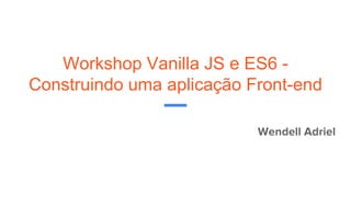 Workshop Vanilla JS e ES6 -
Construindo uma aplicação Front-end
Wendell Adriel
 