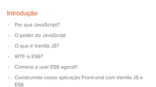 Introdução
- Por que JavaScript?
- O poder do JavaScript
- O que é Vanilla JS?
- WTF is ES6?
- Comece a usar ES6 agora!!!
- Construindo nossa aplicação Front-end com Vanilla JS e
ES6
 