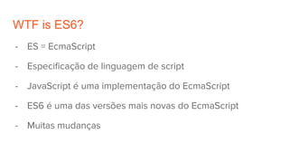 WTF is ES6?
- ES = EcmaScript
- Especificação de linguagem de script
- JavaScript é uma implementação do EcmaScript
- ES6 é uma das versões mais novas do EcmaScript
- Muitas mudanças
 