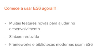 Comece a usar ES6 agora!!!
- Muitas features novas para ajudar no
desenvolvimento
- Sintaxe reduzida
- Frameworks e bibliotecas modernas usam ES6
 