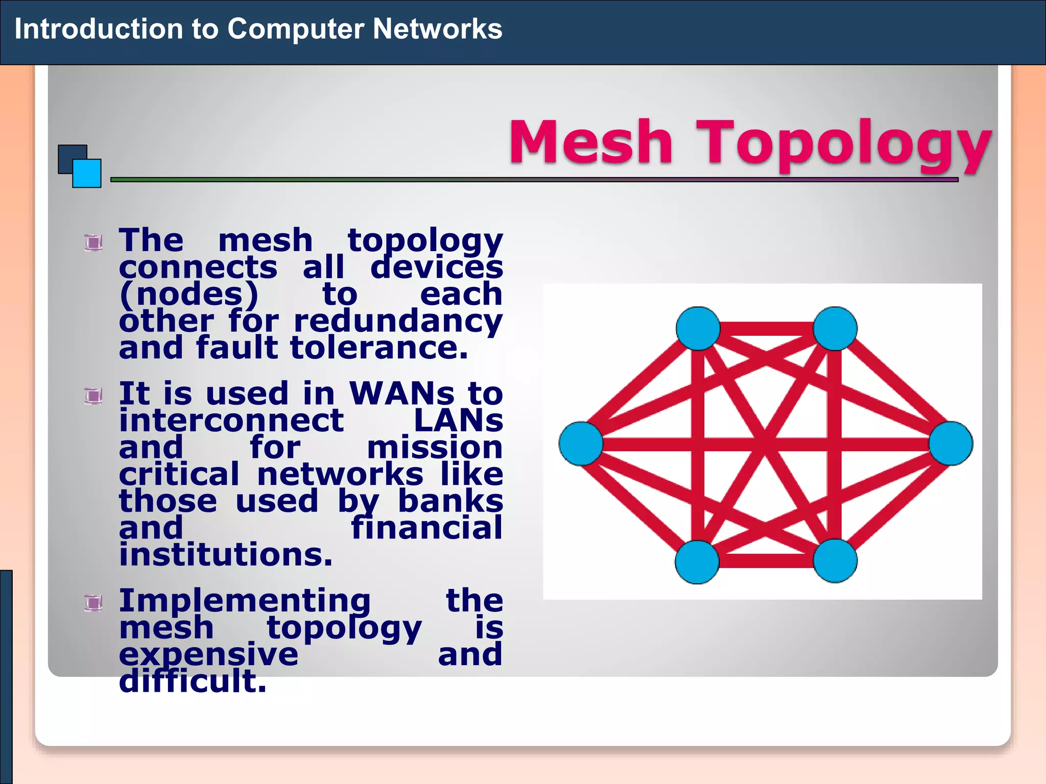 Mesh Topology
The mesh topology
connects all devices
(nodes) to each
other for redundancy
and fault tolerance.
It is used in WANs to
interconnect LANs
and for mission
critical networks like
those used by banks
and financial
institutions.
Implementing the
mesh topology is
expensive and
difficult.
Introduction to Computer Networks
 