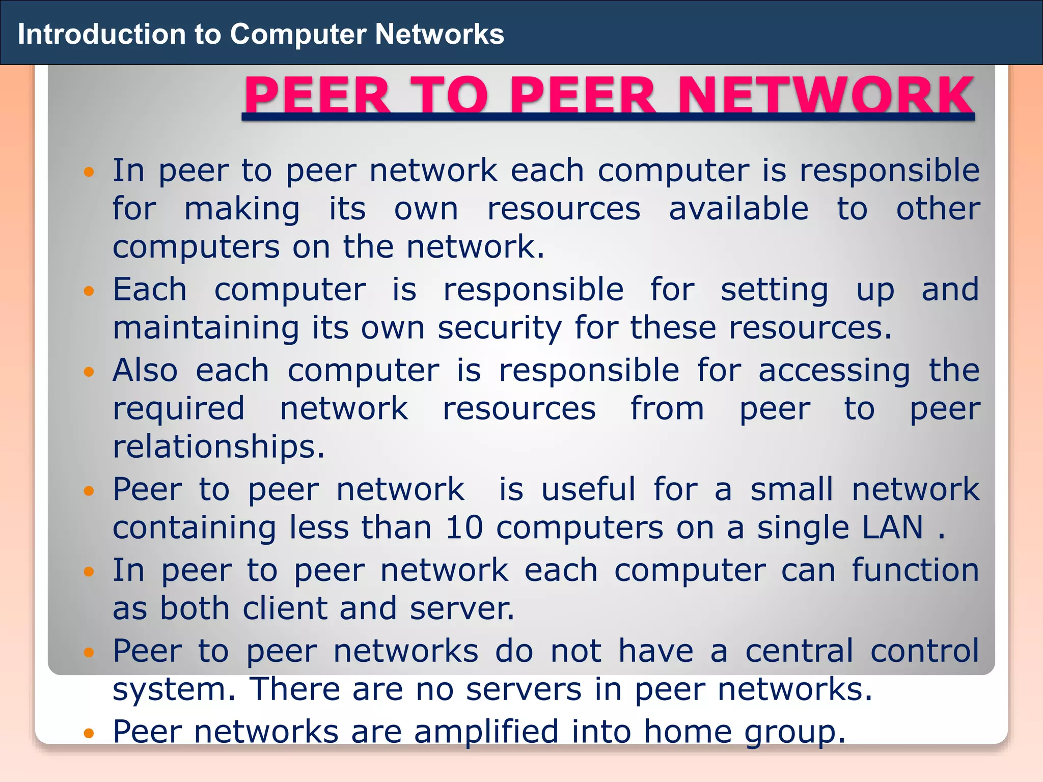 PEER TO PEER NETWORK
 In peer to peer network each computer is responsible
for making its own resources available to other
computers on the network.
 Each computer is responsible for setting up and
maintaining its own security for these resources.
 Also each computer is responsible for accessing the
required network resources from peer to peer
relationships.
 Peer to peer network is useful for a small network
containing less than 10 computers on a single LAN .
 In peer to peer network each computer can function
as both client and server.
 Peer to peer networks do not have a central control
system. There are no servers in peer networks.
 Peer networks are amplified into home group.
Introduction to Computer NetworksIntroduction to Computer Networks
 