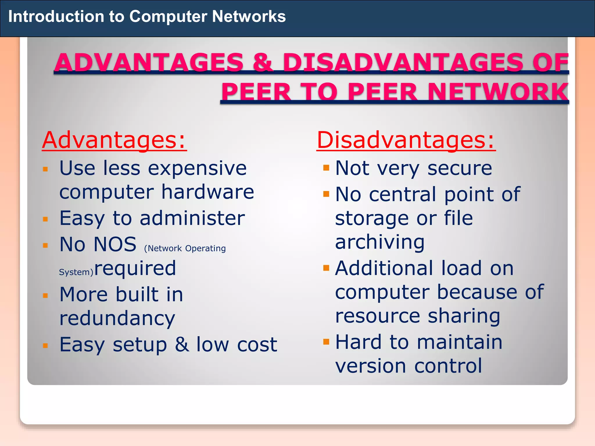ADVANTAGES & DISADVANTAGES OF
PEER TO PEER NETWORK
Advantages:
 Use less expensive
computer hardware
 Easy to administer
 No NOS (Network Operating
System)required
 More built in
redundancy
 Easy setup & low cost
Disadvantages:
 Not very secure
 No central point of
storage or file
archiving
 Additional load on
computer because of
resource sharing
 Hard to maintain
version control
Introduction to Computer Networks
 