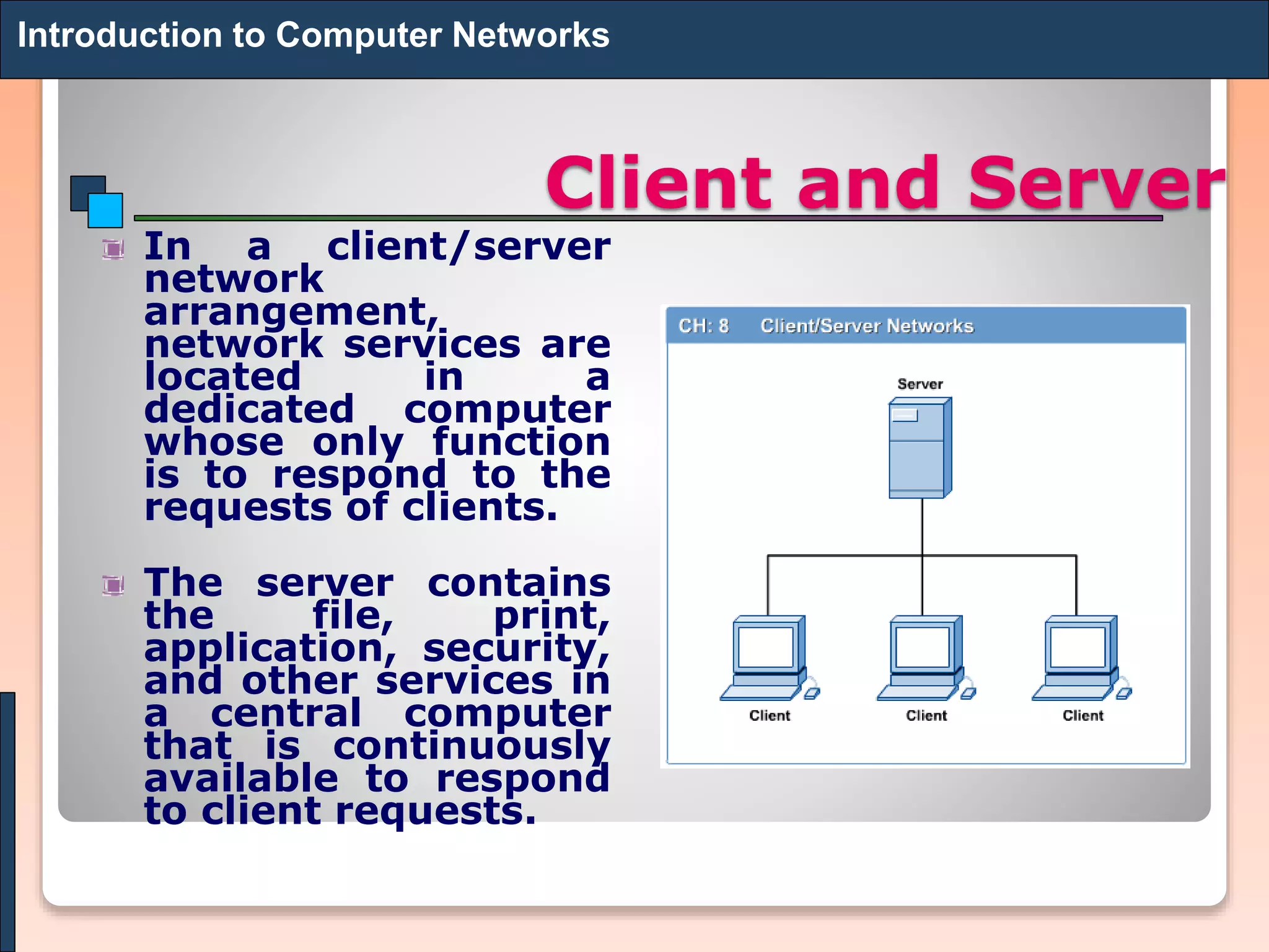 Client and Server
In a client/server
network
arrangement,
network services are
located in a
dedicated computer
whose only function
is to respond to the
requests of clients.
The server contains
the file, print,
application, security,
and other services in
a central computer
that is continuously
available to respond
to client requests.
Introduction to Computer Networks
 
