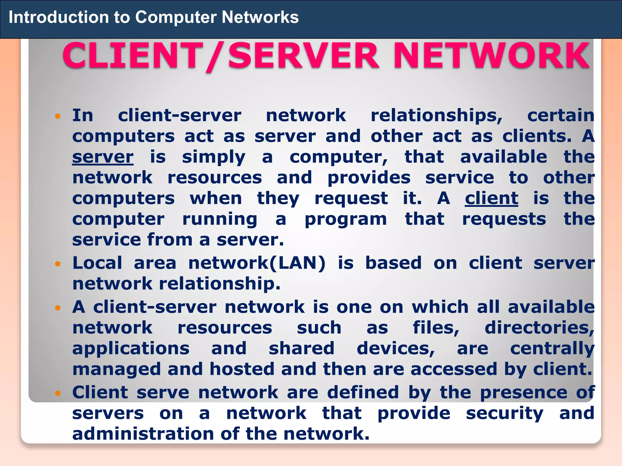 CLIENT/SERVER NETWORK
 In client-server network relationships, certain
computers act as server and other act as clients. A
server is simply a computer, that available the
network resources and provides service to other
computers when they request it. A client is the
computer running a program that requests the
service from a server.
 Local area network(LAN) is based on client server
network relationship.
 A client-server network is one on which all available
network resources such as files, directories,
applications and shared devices, are centrally
managed and hosted and then are accessed by client.
 Client serve network are defined by the presence of
servers on a network that provide security and
administration of the network.
Introduction to Computer Networks
 
