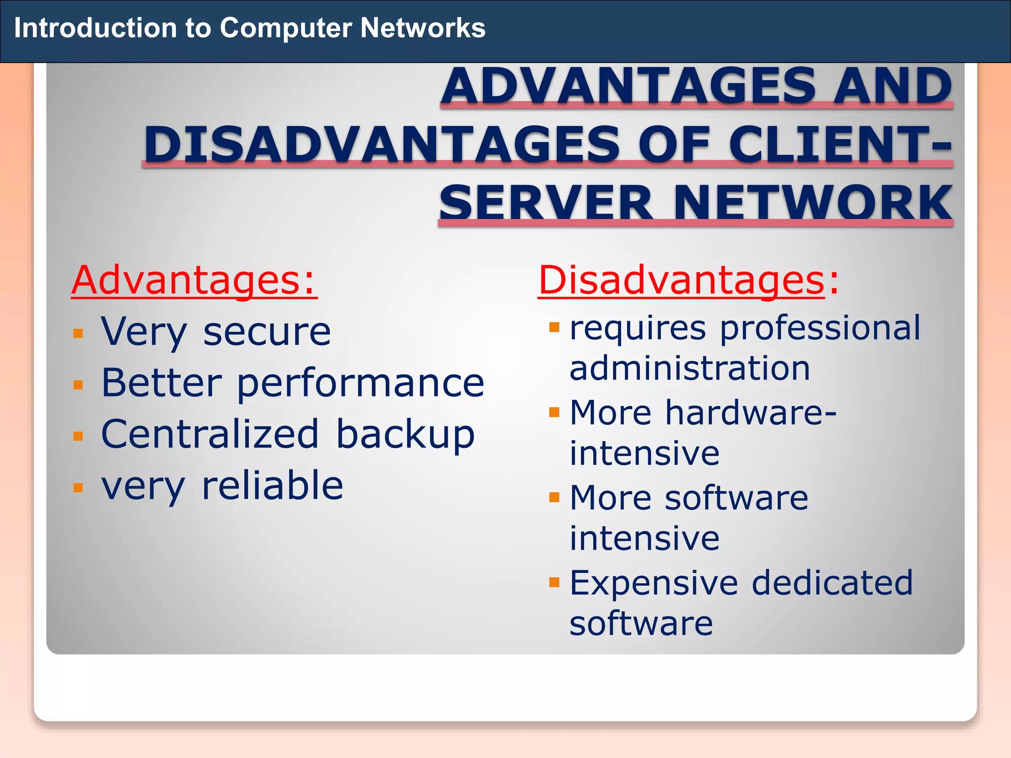 ADVANTAGES AND
DISADVANTAGES OF CLIENT-
SERVER NETWORK
Advantages:
 Very secure
 Better performance
 Centralized backup
 very reliable
Disadvantages:
 requires professional
administration
 More hardware-
intensive
 More software
intensive
 Expensive dedicated
software
Introduction to Computer Networks
 