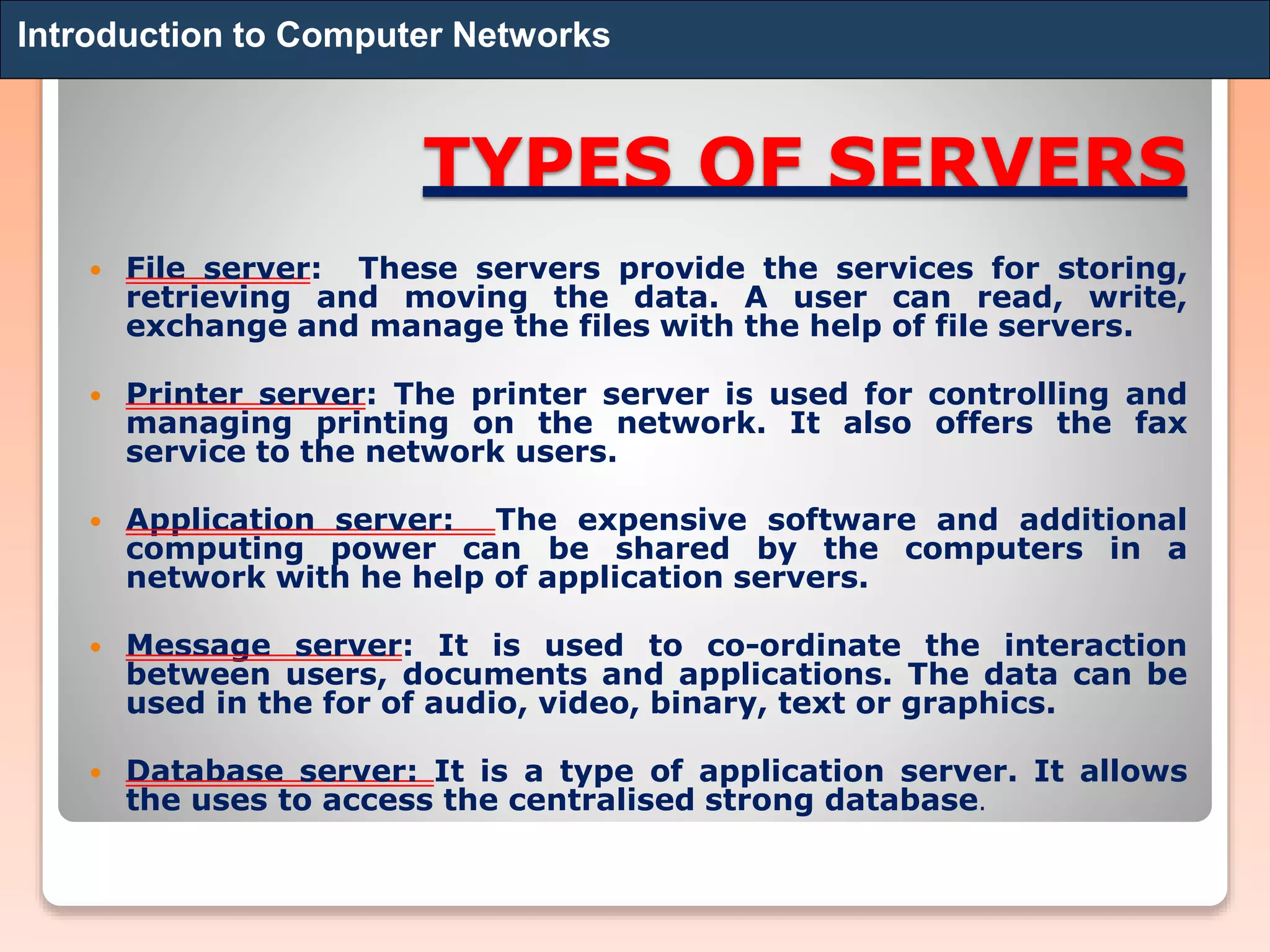 TYPES OF SERVERS
 File server: These servers provide the services for storing,
retrieving and moving the data. A user can read, write,
exchange and manage the files with the help of file servers.
 Printer server: The printer server is used for controlling and
managing printing on the network. It also offers the fax
service to the network users.
 Application server: The expensive software and additional
computing power can be shared by the computers in a
network with he help of application servers.
 Message server: It is used to co-ordinate the interaction
between users, documents and applications. The data can be
used in the for of audio, video, binary, text or graphics.
 Database server: It is a type of application server. It allows
the uses to access the centralised strong database.
Introduction to Computer Networks
 