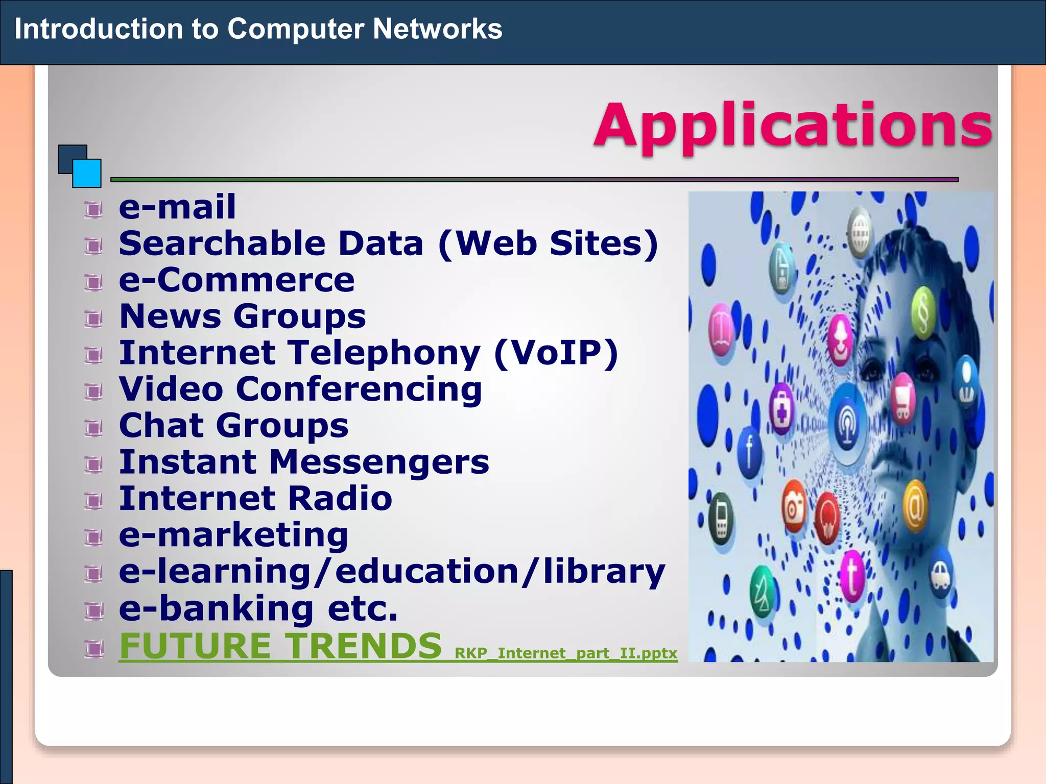 Applications
e-mail
Searchable Data (Web Sites)
e-Commerce
News Groups
Internet Telephony (VoIP)
Video Conferencing
Chat Groups
Instant Messengers
Internet Radio
e-marketing
e-learning/education/library
e-banking etc.
FUTURE TRENDS RKP_Internet_part_II.pptx
Introduction to Computer Networks
 