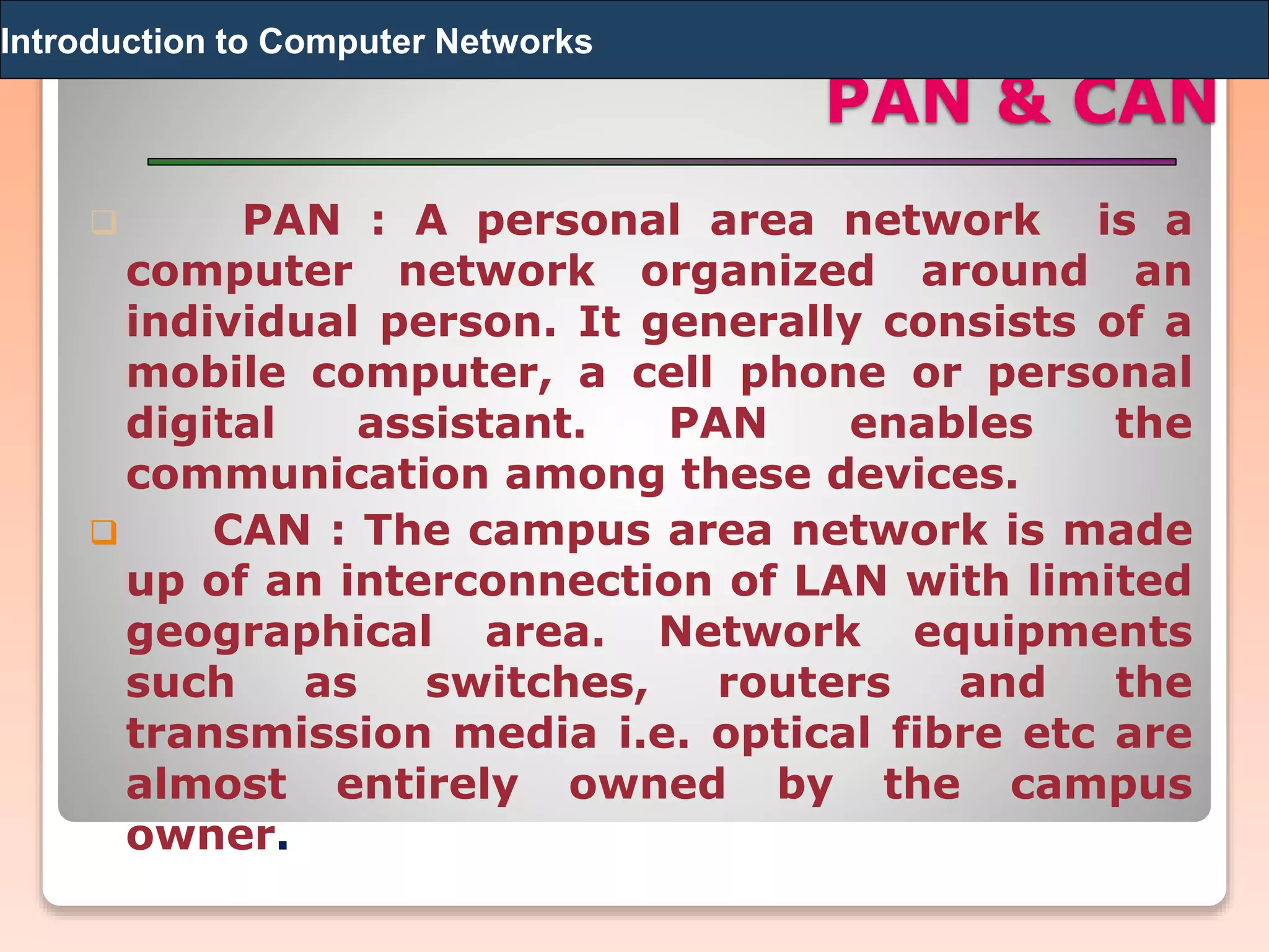 PAN & CAN
 PAN : A personal area network is a
computer network organized around an
individual person. It generally consists of a
mobile computer, a cell phone or personal
digital assistant. PAN enables the
communication among these devices.
 CAN : The campus area network is made
up of an interconnection of LAN with limited
geographical area. Network equipments
such as switches, routers and the
transmission media i.e. optical fibre etc are
almost entirely owned by the campus
owner.
Introduction to Computer Networks
 
