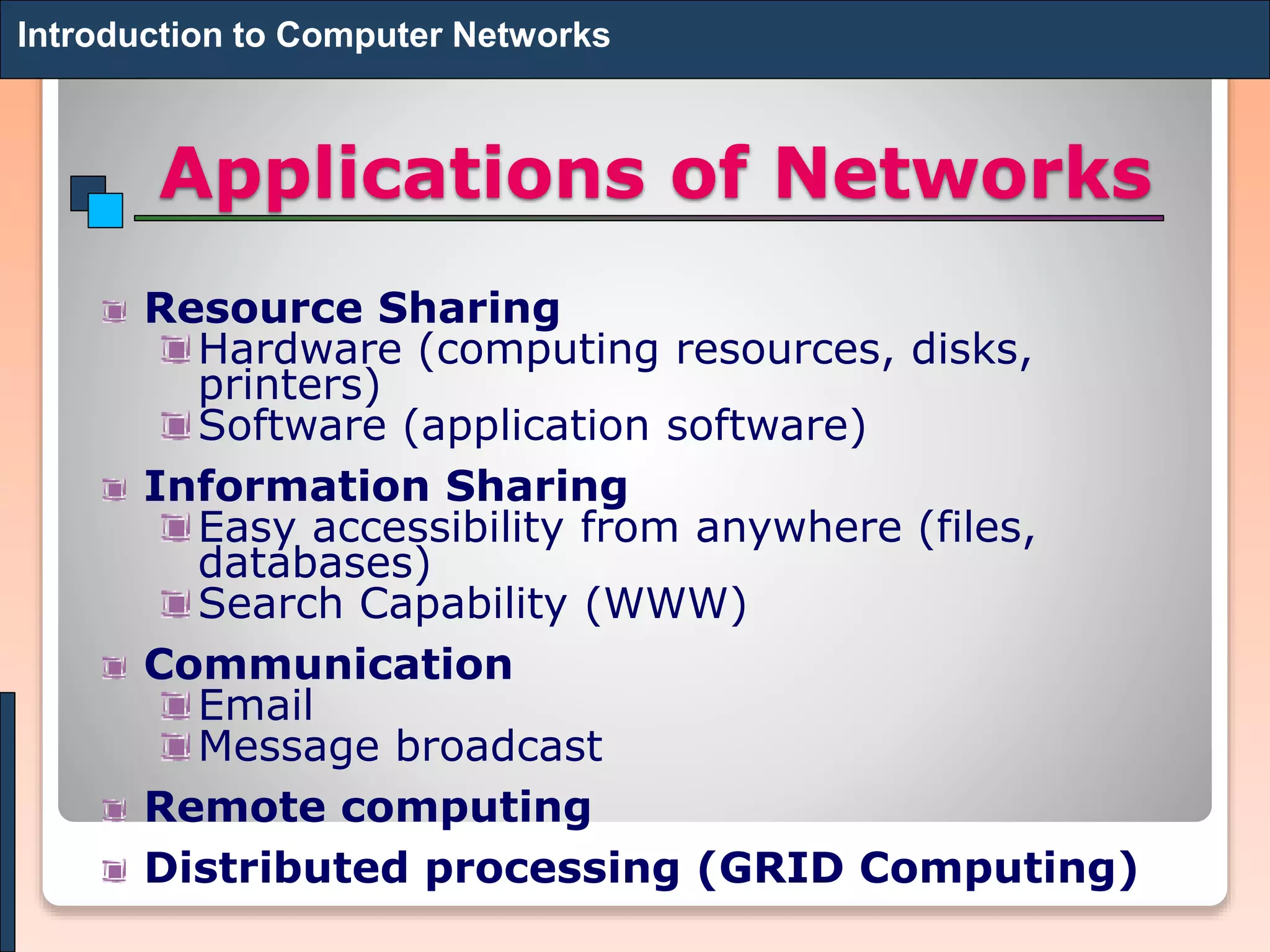 Applications of Networks
Resource Sharing
Hardware (computing resources, disks,
printers)
Software (application software)
Information Sharing
Easy accessibility from anywhere (files,
databases)
Search Capability (WWW)
Communication
Email
Message broadcast
Remote computing
Distributed processing (GRID Computing)
Introduction to Computer Networks
 