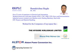 Over 25 years of experience in Electrical and Automation.
Worked extensively with many brands of PLC, CNC, HMI, VFD, Servo and Instrumentation.
Industrial sectors worked in are Machine tools, Packing Machines, Steel mills
EPC Projects and Material Handling.
Ramakrishna Hegde
BE, DEE
RKPLC
Automation Consultancy
Worked for the Companies of top repute like :
THE MYSORE KIRLOSKAR LIMITED
Alstom Power Conversion Inc.
 
