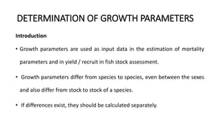 DETERMINATION OF GROWTH PARAMETERS
Introduction
• Growth parameters are used as input data in the estimation of mortality
parameters and in yield / recruit in fish stock assessment.
• Growth parameters differ from species to species, even between the sexes
and also differ from stock to stock of a species.
• If differences exist, they should be calculated separately.
 