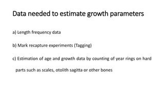 Data needed to estimate growth parameters
a) Length frequency data
b) Mark recapture experiments (Tagging)
c) Estimation of age and growth data by counting of year rings on hard
parts such as scales, otolith sagitta or other bones
 