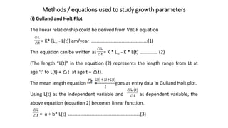 Methods / equations used to study growth parameters
(i) Gulland and Holt Plot
The linear relationship could be derived from VBGF equation
= K* [L - L(t)] cm/year ...........................................(1)
This equation can be written as = K * L - K * L(t) …………… (2)
(The length “L(t)” in the equation (2) represents the length range from Lt at
age ‘t’ to L(t) + t at age t + t).
The mean length equation = goes as entry data in Gulland Holt plot.
Using L(t) as the independent variable and as dependent variable, the
above equation (equation 2) becomes linear function.
= a + b* L(t) .......................................................(3)
 