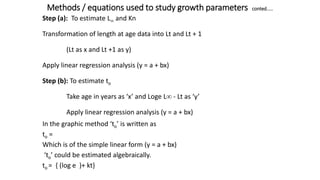 Methods / equations used to study growth parameters conted.....
Step (a): To estimate L and Kn
Transformation of length at age data into Lt and Lt + 1
(Lt as x and Lt +1 as y)
Apply linear regression analysis (y = a + bx)
Step (b): To estimate to
Take age in years as ‘x’ and Loge L - Lt as ‘y’
Apply linear regression analysis (y = a + bx)
In the graphic method ‘to’ is written as
to =
Which is of the simple linear form (y = a + bx)
‘to’ could be estimated algebraically.
to = { (log e )+ kt}
 