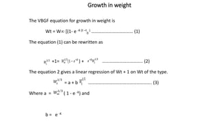 Growth in weight
The VBGF equation for growth in weight is
Wt = W [(1- e -K (t –t
0
) ……………………………… (1)
The equation (1) can be rewritten as
+1= ) + …………………………….. (2)
The equation 2 gives a linear regression of Wt + 1 on Wt of the type.
= a + b ………………………………………………. (3)
Where a = ( 1 - e -K) and
b = e -K
 