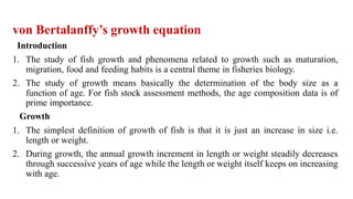 von Bertalanffy’s growth equation
Introduction
1. The study of fish growth and phenomena related to growth such as maturation,
migration, food and feeding habits is a central theme in fisheries biology.
2. The study of growth means basically the determination of the body size as a
function of age. For fish stock assessment methods, the age composition data is of
prime importance.
Growth
1. The simplest definition of growth of fish is that it is just an increase in size i.e.
length or weight.
2. During growth, the annual growth increment in length or weight steadily decreases
through successive years of age while the length or weight itself keeps on increasing
with age.
 