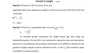 Growth in weight conted.....
Step (1): To find out ‘a’ & ‘b’ to arrise at W & K.
Applying simple linear regression to obtain a and b for the values of Wt (x) on Wt+1 (y)
in the data.
=
K = - log eb
Step (2): To find out ‘to’ graphically, take t as x and as y
to =
To calculate growth parameters for weight based age data using von
Bertalanffy equation, Wt and Wt +1 are converted to respective cube root equivalents.
Once this is accomplished, the procedure mentioned in the different methods for the
growth in length could be used for estimation of W, K and ‘to‘. (This method is given
as problem in practical section)
 