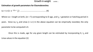 Growth in weight conted.....
Estimation of growth parameters for Elasmobranches
Lo = L(1- e - K/(o – t
0
)) ................................................ (4)
Where Lo = length at birth, (Lt + T) corresponding to O age, and t0 = gestation or hatching period in
years. Since Lo, t0 and Lmax (= L) in the above equation can be empirically recorded, the only
parameter to be computed is K.
Once this is made, age for any given length can be estimated by incorporating K, t0 and
Lmax values in the equation (1)
 