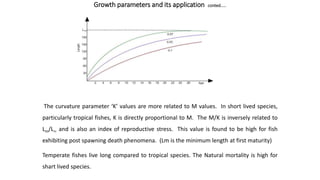 Growth parameters and its application conted.....
The curvature parameter ‘K’ values are more related to M values. In short lived species,
particularly tropical fishes, K is directly proportional to M. The M/K is inversely related to
Lm/L and is also an index of reproductive stress. This value is found to be high for fish
exhibiting post spawning death phenomena. (Lm is the minimum length at first maturity)
Temperate fishes live long compared to tropical species. The Natural mortality is high for
shart lived species.
 
