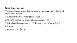 Growth parameters
The growth parameters that are usually estimated in the fish stock
assessment include
1. Length infinity or Asymptotic length (L )
2. Growth coefficient or curvature parameter (K)
3. Initial condition parameter / Arbitrary origin of growth (t0)
4. L max
5. Growth rate ( )
 
