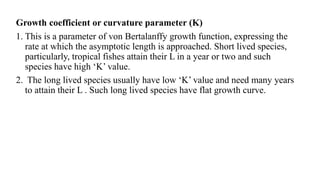 Growth coefficient or curvature parameter (K)
1. This is a parameter of von Bertalanffy growth function, expressing the
rate at which the asymptotic length is approached. Short lived species,
particularly, tropical fishes attain their L in a year or two and such
species have high ‘K’ value.
2. The long lived species usually have low ‘K’ value and need many years
to attain their L . Such long lived species have flat growth curve.
 