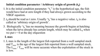Initial condition parameter / Arbitrary origin of growth (t0)
1. It is the initial condition parameter. “to” is the hypothetical age, the fish
would have had at zero length if they had always grown according to the
VBGF equation.
2. t0 should be read as t zero. Usually ‘t0’ has a negative value. t0 is also
called as ‘arbitrary origin of growth’.
3. Biologically ‘t0’ has no meaning because the growth begins at hatching
when the larva already has certain length, which may be called L0 when
we put t = 0 at the day ofquestion
L max
1. L max is the length of the largest fish reported from a well sampled stock
and Tmax is the age of the largest fish reported from a well sampled stock.
The Lmax / Tmax will be more accurate when the exploitation of the stock in
is low.
 