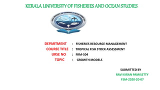 KERALA UNIVERSITY OF FISHERIES ANDOCEAN STUDIES
DEPARTMENT : FISHERIES RESOURCE MANAGEMENT
COURSE TITLE : TROPICAL FISH STOCK ASSESSMENT
URSE NO : FRM-504
RM 51 TOPIC : GROWTH MODELS
SUBMITTED BY
RAVI KIRAN PAMISETTY
FSM-2020-20-07
 