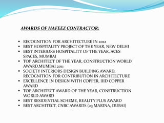  RECOGNITION FOR ARCHITECTURE IN 2012
 BEST HOSPITALITY PROJECT OF THE YEAR, NEW DELHI
 BEST INTERIORS HOSPITALITY OF THE YEAR, ACES
SPACES, MUMBAI
 TOP ARCHITECT OF THE YEAR, CONSTRUCTION WORLD
AWARD,MUMBAI 2011
 SOCIETY INTERIORS DESIGN BUILDING AWARD,
RECOGNITION FOR CONTRIBUTION IN ARCHITECTURE
 EXCELLENCE IN DESIGN WITH COPPER, IIID COPPER
AWARD
 TOP ARCHITECT AWARD OF THE YEAR, CONSTRUCTION
WORLD AWARD
 BEST RESIDENTIAL SCHEME, REALITY PLUS AWARD
 BEST ARCHITECT, CNBC AWARDS (23 MARINA, DUBAI)
AWARDS OF HAFEEZ CONTRACTOR:
 