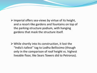 Imperial offers sea-views by virtue of its height,
and a resort-like gardens and fountains on top of
the parking-structure podium, with hanging
gardens that mask the structure itself.
While shortly into its construction, it lost the
“India’s tallest” tag to Lodha Bellissimo (though
only in the comparison of roof height vs. highest
liveable floor, like Sears Towers did to Petronas).
 