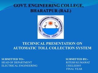 SUBMITTED TO:- SUBMITTED BY:-
HEAD OF DEPARTMENT RITESH KUMAWAT
ELECTRICAL ENGINEERING 13EELEE055
FINAL YEAR
TECHNICAL PRESENTATION ON
AUTOMATIC TOLL COLLECTION SYSTEM
 