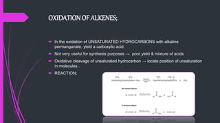 OXIDATION OF ALKENES;
 In the oxidation of UNSATURATED HYDROCARBONS with alkaline
permanganate, yield a carboxylic acid.
 Not very useful for synthesis purposes → poor yield & mixture of acids
 Oxidative cleavage of unsaturated hydrocarbon → locate position of unsaturation
in molecules .
 REACTION;
 