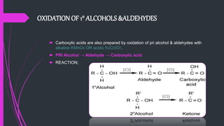 OXIDATION OF 1° ALCOHOLS &ALDEHYDES
 Carboxylic acids are also prepared by oxidation of pri alcohol & aldehydes with
alkaline KMnO4 OR acidic K2Cr2O7.
 PRI Alcohol → Aldehyde → Carboxylic acid
 REACTION;
 