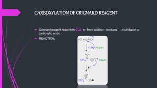CARBOXYLATIONOF GRIGNARDREAGENT
 Grignard reagent react with CO2 to from addition products →hydrolyzed to
carboxylic acids .
 REACTION;
 