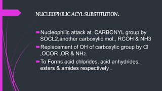 NUCLEOPHILIC ACYL SUBSTITUTION.
Nucleophilic attack at CARBONYL group by
SOCL2,another carboxylic mol., RCOH & NH3
Replacement of OH of carboxylic group by Cl
,OCOR ,OR & NH2.
To Forms acid chlorides, acid anhydrides,
esters & amides respectively .
 