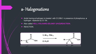 a- Halogenations
 Acids having a hydrogen is treated with Cl 2/Br2 in presence of phosphorus, a
hydrogen replaced by Cl / Br..
 Also called HELL-VOLHARD-ZELINSY (HVZ)REACTION.
 REACTION;
 