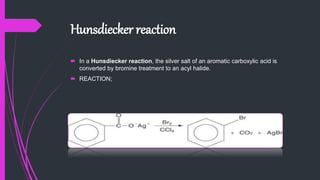 Hunsdiecker reaction
 In a Hunsdiecker reaction, the silver salt of an aromatic carboxylic acid is
converted by bromine treatment to an acyl halide.
 REACTION;
 