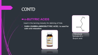 CONTD
n-BUTYRIC ACIDS
Used in the tanning industry for deliming of hide
 GABA (GAMMA-AMINOBUTYRIC ACID) is used for
calm and relaxation.
Structural
formula of n-
Butyric acid
 