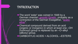 TNTRODUCTION
The word 'ester' was coined in 1848 by a
German chemist Leopold Gmelin, probably as a
contraction of the German Essigäther, "acetic
ether".
Chemical compound derived from an acid
(organic or inorganic) in which at least one –OH
(hydroxyl) group is replaced by an –O–alkyl
(alkoxy) group.
CARBOXYLIC ACIDS + ALCOHOL→ESTERS
 