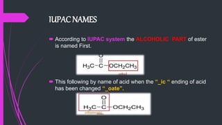 IUPAC NAMES
 According to IUPAC system the ALCOHOLIC PART of ester
is named First.
 This following by name of acid when the “_ic “ ending of acid
has been changed “_oate”.
 