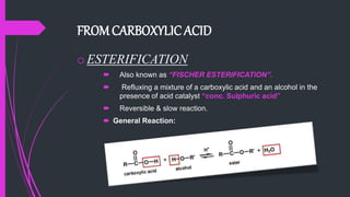 FROMCARBOXYLIC ACID
oESTERIFICATION
 Also known as “FISCHER ESTERIFICATION”.
 Refluxing a mixture of a carboxylic acid and an alcohol in the
presence of acid catalyst “conc. Sulphuric acid”
 Reversible & slow reaction.
 General Reaction:
 