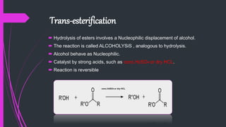 Trans-esterification
 Hydrolysis of esters involves a Nucleophilic displacement of alcohol.
 The reaction is called ALCOHOLYSiS , analogous to hydrolysis.
 Alcohol behave as Nucleophilic.
 Catalyst by strong acids, such as conc.H2SO4 or dry HCL.
 Reaction is reversible
conc.H2SO4 or dry HCL
 