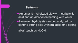 Hydrolysis
An ester is hydrolyzed slowly → carboxylic
acid and an alcohol on heating with water.
However, hydrolysis can be catalyzed by
either a strong acid ,mineral acid ,or a strong
alkali ,such as NaOH.
 