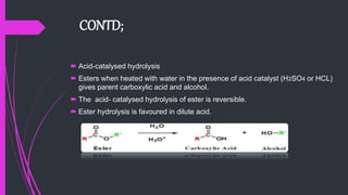 CONTD;
 Acid-catalysed hydrolysis
 Esters when heated with water in the presence of acid catalyst (H2SO4 or HCL)
gives parent carboxylic acid and alcohol.
 The acid- catalysed hydrolysis of ester is reversible.
 Ester hydrolysis is favoured in dilute acid.
 
