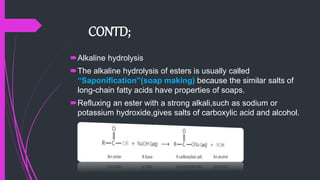 CONTD;
Alkaline hydrolysis
The alkaline hydrolysis of esters is usually called
“Saponification”(soap making) because the similar salts of
long-chain fatty acids have properties of soaps.
Refluxing an ester with a strong alkali,such as sodium or
potassium hydroxide,gives salts of carboxylic acid and alcohol.
 
