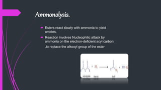 Ammonolysis.
 Esters react slowly with ammonia to yield
amides.
 Reaction involves Nucleophilic attack by
ammonia on the electron-deficient acyl carbon
,to replace the alkoxyl group of the ester.
 