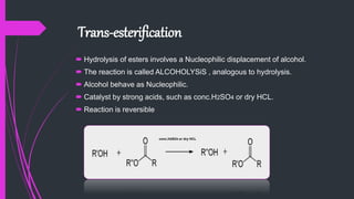 Trans-esterification
 Hydrolysis of esters involves a Nucleophilic displacement of alcohol.
 The reaction is called ALCOHOLYSiS , analogous to hydrolysis.
 Alcohol behave as Nucleophilic.
 Catalyst by strong acids, such as conc.H2SO4 or dry HCL.
 Reaction is reversible
conc.H2SO4 or dry HCL
 